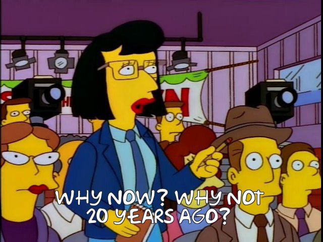 A reporter from The Simpsons asking “why now? Why not 20 years ago?”