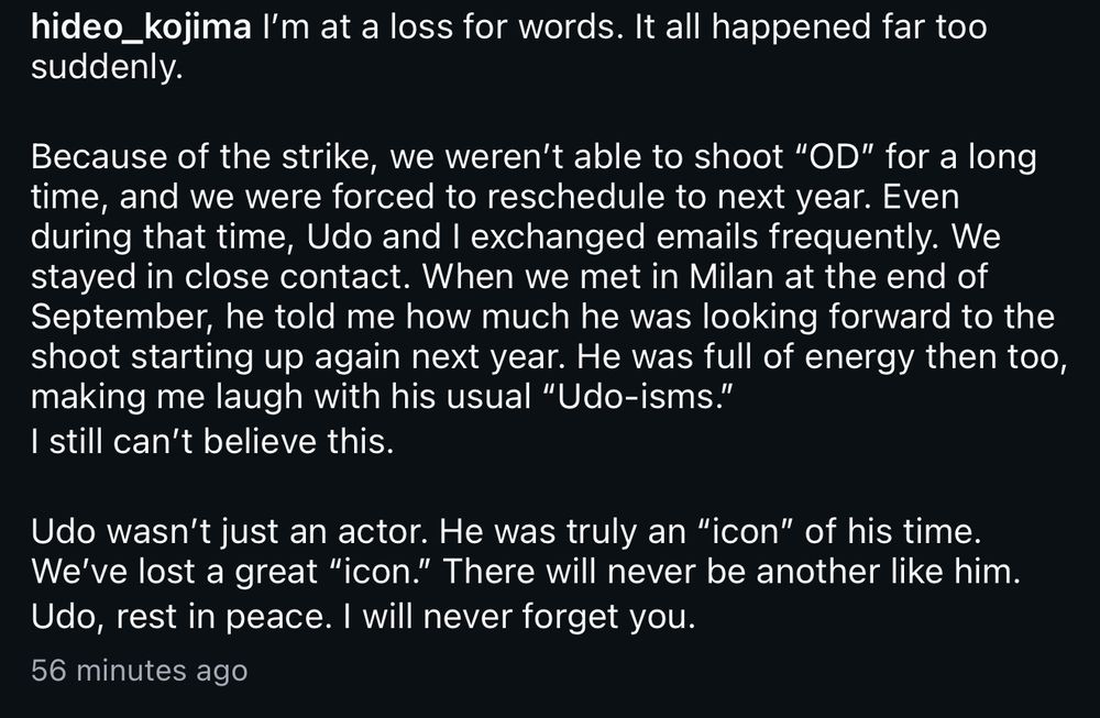Post from Hideo Kojima’s Instagram:

 l'm at a loss for words. It all happened far too suddenly.
Because of the strike, we weren't able to shoot "OD" for a long time, and we were forced to reschedule to next year. Even during that time, Udo and I exchanged emails frequently. We stayed in close contact. When we met in Milan at the end of September, he told me how much he was looking forward to the shoot starting up again next year. He was full of energy then too, making me laugh with his usual "Udo-isms." I still can't believe this.
Udo wasn't just an actor. He was truly an "icon" of his time.
We've lost a great "icon." There will never be another like him.
Udo, rest in peace. I will never forget you.
56 minutes ago