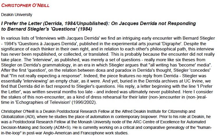 Abstract for ASCP paper 'I prefer the letter' - In various lists of 'Interviews with Jacques Derrida' we find an intriguing early encounter with Bernard Stiegler - 1984's 'Questions à Jacques Derrida', published in the experimental arts journal 'Digraphe'. Despite the significance of each thinker in their own right, and in relation to each other's philosophical path, this interview has never been republished, or collected, or translated. This is probably because the encounter did not really take place. The 'interview', as published, was merely a set of questions - really more like six theses from Stiegler on Derrida's grammatology, in an era in which Stiegler argues that "all writing has 'become' media". After the first 'question', on the relation between doxa and paradox in Derrida's thought, Stiegler 'concedes' that "I'm not really expecting a response". Indeed, the piece features no reply from Derrida - Stiegler was essentially 'interviewing' an empty chair, as it were. And yet, buried in the Derrida archives at UC Irvine, we find that Derrida did in fact respond to Stiegler's questions. His reply, a letter beginning with the line 'I Prefer the Letter', was written several months too late - and indeed was ultimately never published. Here I consider the stakes of this non-encounter, as a kind of dress rehearsal for their later (non-)encounter in (non-)real-time in 'Echographies of Television' (1996/2002).