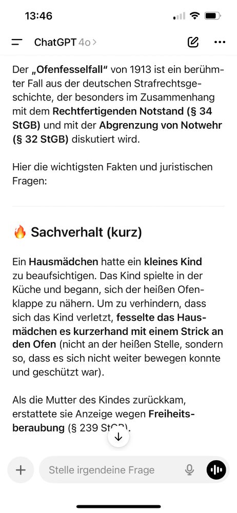 Screenshot eines Chatverlaufs mit ChatGPT auf einem Mobilgerät.
Darunter beginnt eine Antwort von ChatGPT mit einer Erklärung zum „Ofenfesselfall“ von 1913.

Textauszug:

Der „Ofenfesselfall“ von 1913 ist ein berühmter Fall aus der deutschen Strafrechtsgeschichte, der besonders im Zusammenhang mit dem Rechtfertigenden Notstand (§ 34 StGB) und mit der Abgrenzung von Notwehr (§ 32 StGB) diskutiert wird.
Hier die wichtigsten Fakten und juristischen Fragen:

🔥 Sachverhalt (kurz)
Ein Hausmädchen hatte ein kleines Kind zu beaufsichtigen. Das Kind spielte in der Küche und begann, sich der heißen Ofenklappe zu nähern. Um zu verhindern, dass sich das Kind verletzt, fesselte das Hausmädchen es kurzerhand mit einem Strick an den Ofen (nicht an der heißen Stelle, sondern so, dass es sich nicht weiter bewegen konnte und geschützt war).

Als die Mutter des Kindes zurückkam, erstattete sie Anzeige wegen Freiheitsberaubung (§ 239 StGB).

Am unteren Bildschirmrand befindet sich ein Eingabefeld mit dem Text: „Stelle irgendeine Frage“. Daneben das Mikrofon-Icon.
