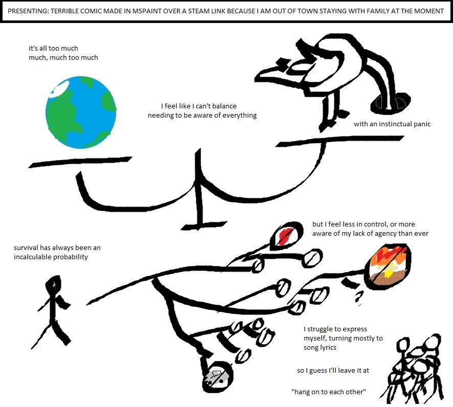[Text] Presenting: Terrible Comic Made in MSPaint Over a Steam Link Because I Am Out of Town Staying with Family at the Moment.

A crudely drawn scale weighing the Earth against an ostrich with its head buried.

[Text] It's all too much. Much, much too much. I feel like I can't balance needing to be aware of everything with instinctual panic.

An even more crudely drawn stick figure with lines branching out away from it. The branches terminate in "no"  symbols, one with a car, one with a heart, one big one at the end with a nuclear blast.

[Text] Survival has always been an incalculable probability, but I feel less in control, or more aware of my lack of agency, than ever.

[Text] I struggle to express myself, turning mostly to song lyrics. So I guess I'll leave it at: "hang on to each other"

In the bottom corner, a group of stick figures are huddled together.