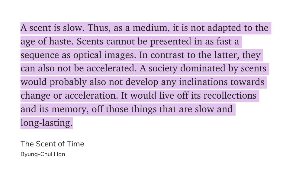 A scent is slow. Thus, as a medium, it is not adapted to the age of haste. Scents cannot be presented in as fast a sequence as optical images. In contrast to the latter, they can also not be accelerated. A society dominated by scents would probably also not develop any inclinations towards change or acceleration. It would live off its recollections and its memory, off those things that are slow and long-lasting.