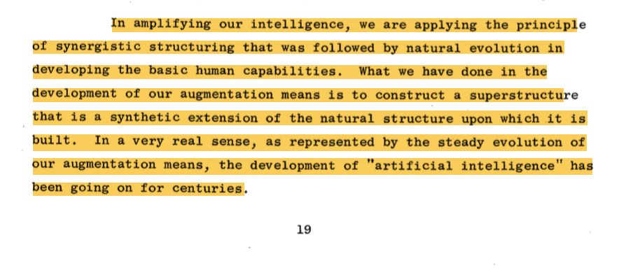 In amplifying our intelligence, we are applying the principle of synergistic structuring that was followed by natural evolution in developing the basic human capabilities. What we have done in the development of our augmentation means is to construct a superstructure that is a synthetic extension of the natural structure upon which it is built. In a very real sense, as represented by the steady evolution of our augmentation means, the development of "artificial intelligence" has been going on for centuries.