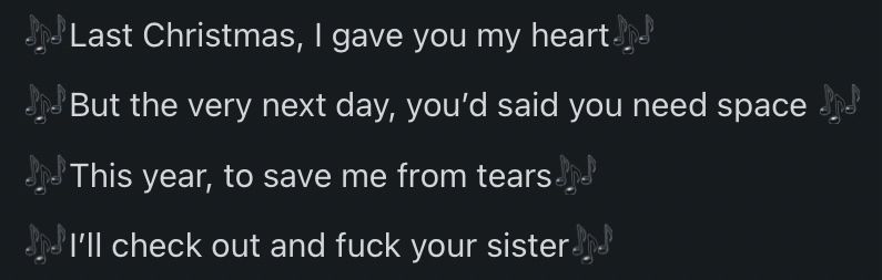 A Reddit comment:
«Last Christmas, I gave you my heart
But the very next day, you said you need space 
This year, to save me from tears
I'll check out and fuck your sister»