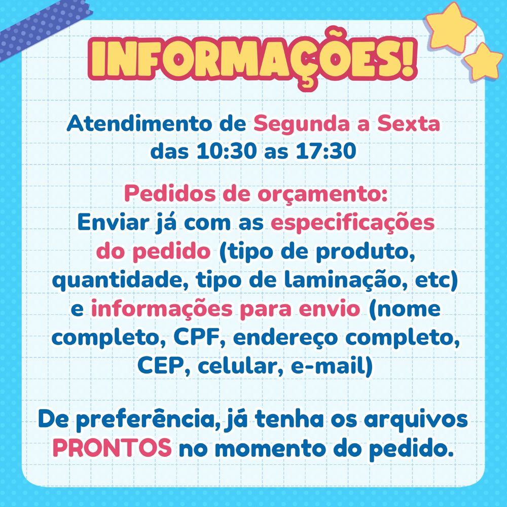 INFORMAÇÕES!

Atendimento de segunda a sexta das 10:30 as 17:30.

Pedidos de orçamento:
Enviar já com as especificações do pedido (tipo de produto, quantidade, tipo de laminação, etc) e informações para envio (nome completo, CPF, endereço completo, CEP, celular, e-mail)

De preferência, já tenha os arquivos PRONTOS no momento do pedido.