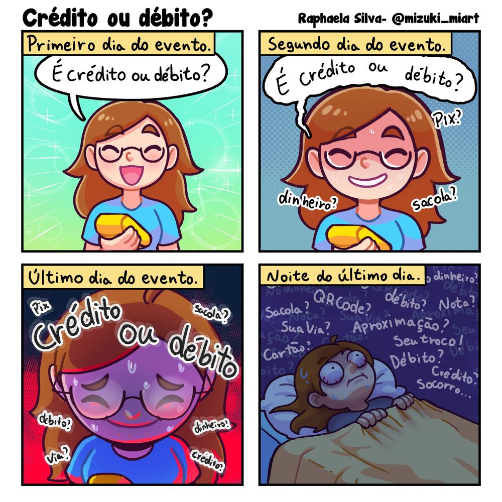 História em quadrinhos com título: Sinal

Primeiro quadro: "Primeiro dia de evento" Rapha está segurando uma maquininha de cartão e está toda alegre.
Rapha: É crédito ou débito?

Segundo quadro: "Segundo dia de evento" Rapha continua sorrindo mas parece que não está tudo bem
Rapha: É crédito ou débito? (ao fundo "PIX?" "Dinheiro?" "Sacola?"

Terceiro quadro: "Último dia de evento." Rapha já está em seu limite
Rapha: Crédito ou débito
ao fundo em letras menores "pix" "sacola?" "débito?" "dinheiro?" "via?" "crédito?"

Quarto quadro: "Noite do último dia." Rapha está deitada na cama com os olhos estalados, as palavras repetidas durante os dias de evento ficam rodeando sua cabeça.
