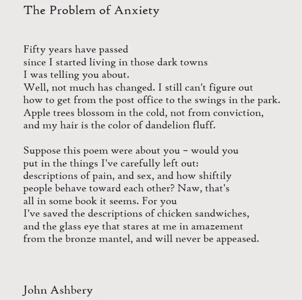 The Problem of Anxiety by John Ashbery
Fifty years have passed
since I started living in those dark towns
I was telling you about.
Well, not much has changed. I still can't figure out how to get from the post office to the swings in the park.
Apple trees blossom in the cold, not from conviction, and my hair is the color of dandelion fluff.
Suppose this poem were about you - would you put in the things I've carefully left out: descriptions of pain, and sex, and how shiftily people behave toward each other? Naw, that's all in some book it seems. For you
I've saved the descriptions of chicken sandwiches, and the glass eye that stares at me in amazement from the bronze mantel, and will never be appeased.