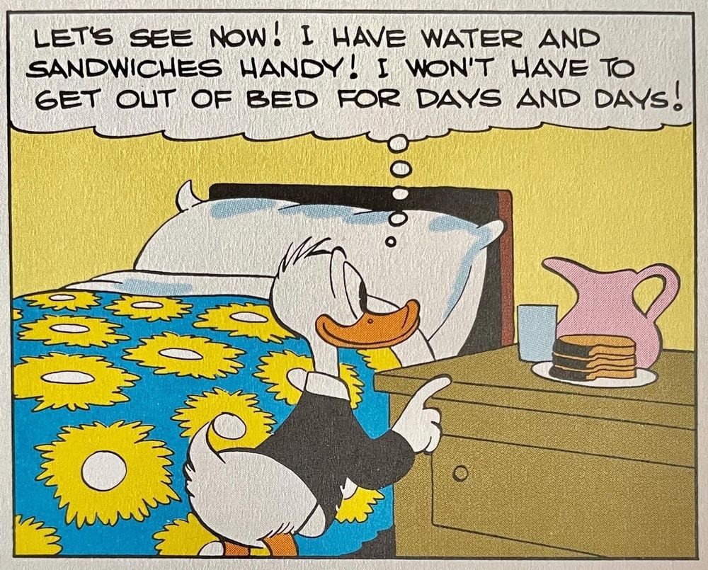 Donald Duck stands beside a bed, presumably his, made up with a bright sunflowers-on-blue bedspread and an enormous fluffy pillow, presumably filled with goose down but ??? He points to a pitcher of water, a glass, and a stack of sandwiches on his nightstand, thinking to himself “LET'S SEE NOW! I HAVE WATER AND SANDWICHES HANDY! I WON'T HAVE TO GET OUT OF BED FOR DAYS AND DAYS!”