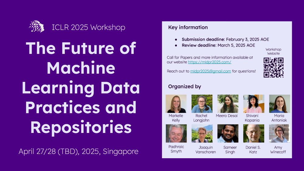 Flyer for the ICLR 2025 workshop entitled The Future of Machine Learning Data Practices and Repositories. The date of the workshop if to be determined but will be one of the two workshop dates (April 27 or 28) for ICLR 2025 in Singapore. The submission deadline is February 3, 2025 anywhere on earth, and the review deadline is March 5, 2025 anywhere on earth. Call for papers and more information is available at the website https://mldpr2025.com/. Reach out to mldpr2025@gmail.com for questions! The workshop is organized by Markelle Kelly, Rachel Longjohn, Meera Desai, Shivani Kapania, Maria Antoniak, Padhraic Smyth, Joaquin Vanschoren, Sameer Singh, Daniel S. Katz, and Amy Winecoff.