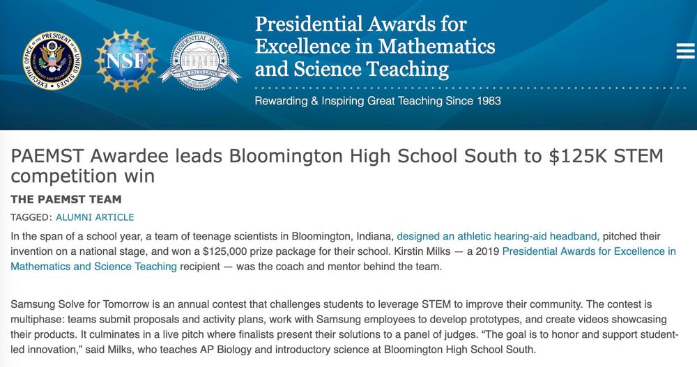 Presidential Awards for Excellence in Mathematics and Science Teaching Rewarding & Inspiring Great Teaching Since 1983


PAEMST Awardee leads Bloomington High School South to $125K STEM competition win 

In the span of a school year, a team of teenage scientists in Bloomington, Indiana, designed an athletic hearing-aid headband, pitched their invention on a national stage, and won a $125,000 prize package for their school. Kirstin Milks - a 2019 Presidential Awards for Excellence in Mathematics and Science Teaching recipient - was the coach and mentor behind the team. Samsung Solve for Tomorrow is an annual contest that challenges students to leverage STEM to improve their community. The contest is multiphase: teams submit proposals and activity plans, work with Samsung employees to develop prototypes, and create videos showcasing their products. It culminates in a live pitch where finalists present their solutions to a panel of judges. "The goal is to honor and support student- led innovation," said Milks, who teaches AP Biology and introductory science at Bloomington High School South.
