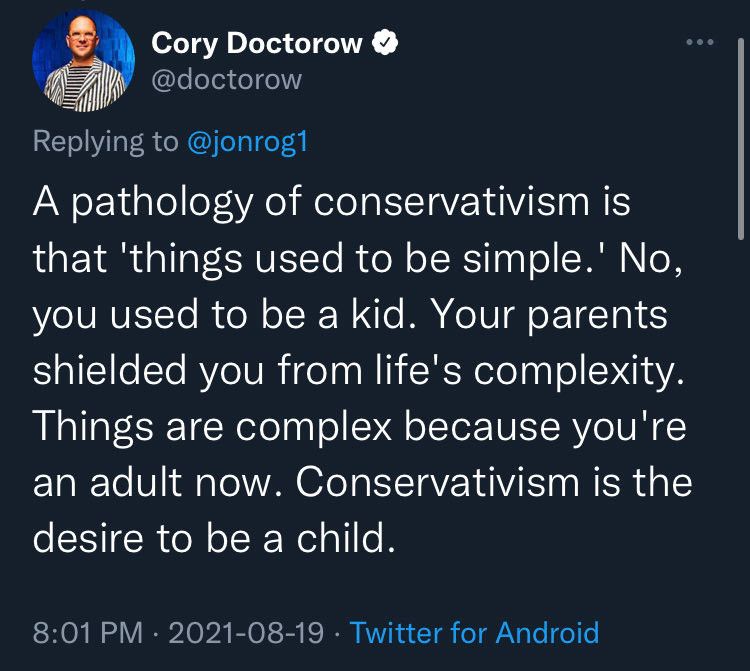ory Doctorow
@doctorow
Replying to @jonrog1

A pathology of conservativism is that 'things used to be simple.' No, you used to be a kid. Your parents shielded you from life's complexity.
Things are complex because you're an adult now. Conservativism is the desire to be a child.

8:01 PM • 2021-08-19 • Twitter for Android
