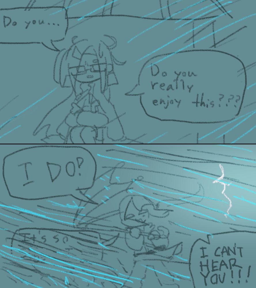 "Do you..."
"Do you really enjoy this???"

---

"I DO!"
"It's so- (unintelligible)"

"I CAN'T HEAR YOU!!!"