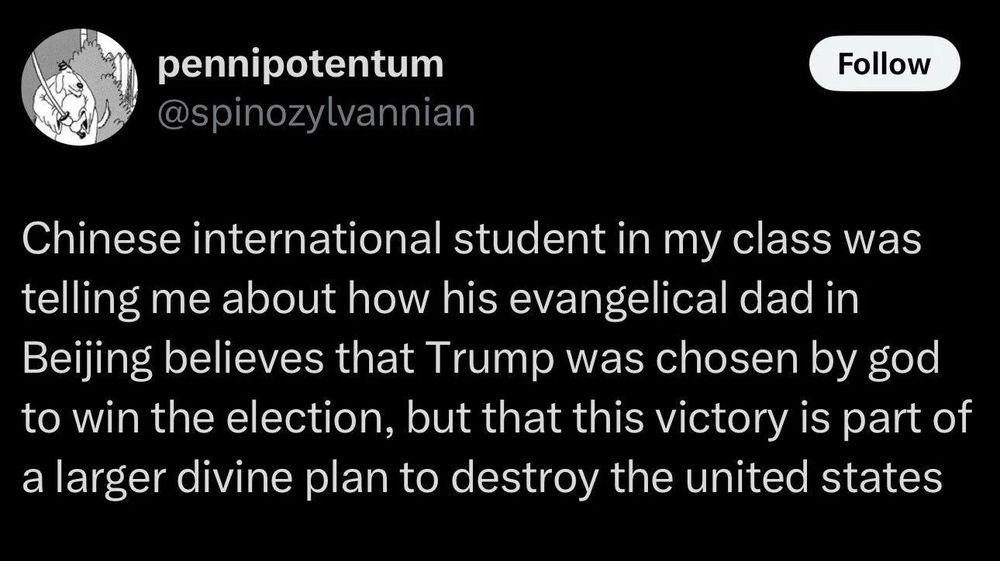 Chinese international student in my class was telling me about his evangelical dad in Beijing believes that Trump was chosen by god to win the election, but that this victory is part of a larger divine plan to destroy the united states