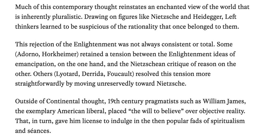 Much of this contemporary thought reinstates an enchanted view of the world that is inherently pluralistic. Drawing on figures like Nietzsche and Heidegger, Left thinkers learned to be suspicious of the rationality that once belonged to them. This rejection of the Enlightenment was not always consistent or total. Some (Adorno, Horkheimer) retained a tension between the Enlightenment ideas of emancipation, on the one hand, and the Nietzschean critique of reason on the other. Others (Lyotard, Derrida, Foucault) resolved this tension more straightforwardly by moving unreservedly toward Nietzsche. Outside of Continental thought, 19th century pragmatists such as William James, the exemplary American liberal, placed “the will to believe” over objective reality. That, in turn, gave him license to indulge in the then popular fads of spiritualism and séances.