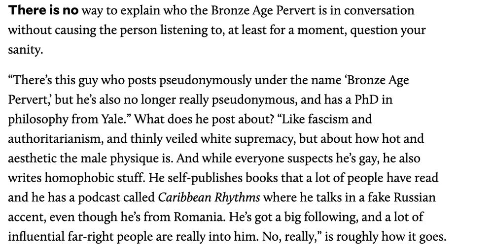 There is no way to explain who the Bronze Age Pervert is in conversation without causing the person listening to, at least for a moment, question your sanity. “There’s this guy who posts pseudonymously under the name ‘Bronze Age Pervert,’ but he’s also no longer really pseudonymous, and has a PhD in philosophy from Yale.” What does he post about? “Like fascism and authoritarianism, and thinly veiled white supremacy, but about how hot and aesthetic the male physique is. And while everyone suspects he’s gay, he also writes homophobic stuff. He self-publishes books that a lot of people have read and he has a podcast called Caribbean Rhythms where he talks in a fake Russian accent, even though he’s from Romania. He’s got a big following, and a lot of influential far-right people are really into him. No, really,” is roughly how it goes.