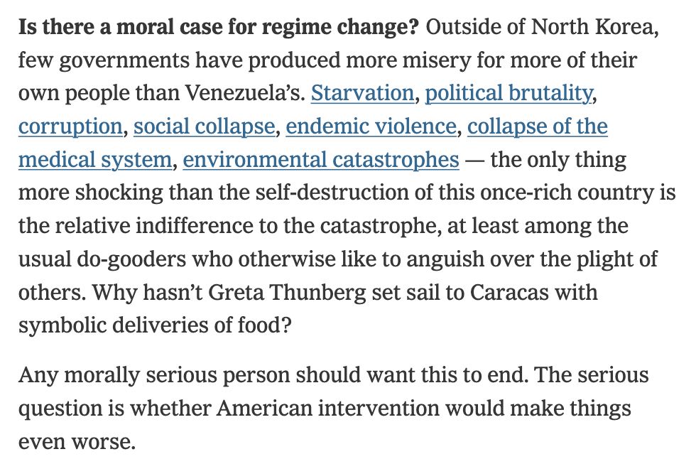 Is there a moral case for regime change? Outside of North Korea, few governments have produced more misery for more of their own people than Venezuela’s. Starvation, political brutality, corruption, social collapse, endemic violence, collapse of the medical system, environmental catastrophes — the only thing more shocking than the self-destruction of this once-rich country is the relative indifference to the catastrophe, at least among the usual do-gooders who otherwise like to anguish over the plight of others. Why hasn’t Greta Thunberg set sail to Caracas with symbolic deliveries of food?

Any morally serious person should want this to end. The serious question is whether American intervention would make things even worse.