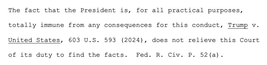 he fact that the President is, for all practical purposes,
totally immune from any consequences for this conduct, Trump v.
United States, 603 U.S. 593 (2024), does not relieve this Court
of its duty to find the facts. Fed. R. Civ. P. 52(a).