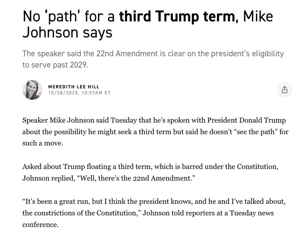 No ‘path’ for a third Trump term, Mike Johnson says
The speaker said the 22nd Amendment is clear on the president’s eligibility to serve past 2029.

Meredith Lee Hill
Meredith Lee Hill

10/28/2025, 10:57am ET

Speaker Mike Johnson said Tuesday that he’s spoken with President Donald Trump about the possibility he might seek a third term but said he doesn’t “see the path” for such a move.

Asked about Trump floating a third term, which is barred under the Constitution, Johnson replied, “Well, there’s the 22nd Amendment.”

“It’s been a great run, but I think the president knows, and he and I’ve talked about, the constrictions of the Constitution,” Johnson told reporters at a Tuesday news conference.

