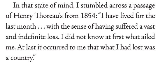In that state of mind, I stumbled across a passage
of Henry Thoreau’s from 1854: “I have lived for the
last month . . . with the sense of having suffered a vast
and indefinite loss. I did not know at first what ailed
me. At last it occurred to me that what I had lost was
a country."