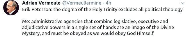 
Adrian Vermeule @Vermeullarmine. 4h
Erik Peterson: the dogma of the Holy Trinity excludes all political theology
Me: administrative agencies that combine legislative, executive and adjudicative powers in a single set of hands are an imago of the Divine Mystery, and must be obeyed as we would obey God Himself