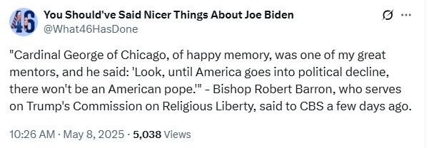 

"Cardinal George of Chicago, of happy memory, was one of my great mentors, and he said: 'Look, until America goes into political decline, there won't be an American pope." Bishop Robert Barron, who serves
on Trump's Commission on Religious Liberty, said to CBS a few days ago.