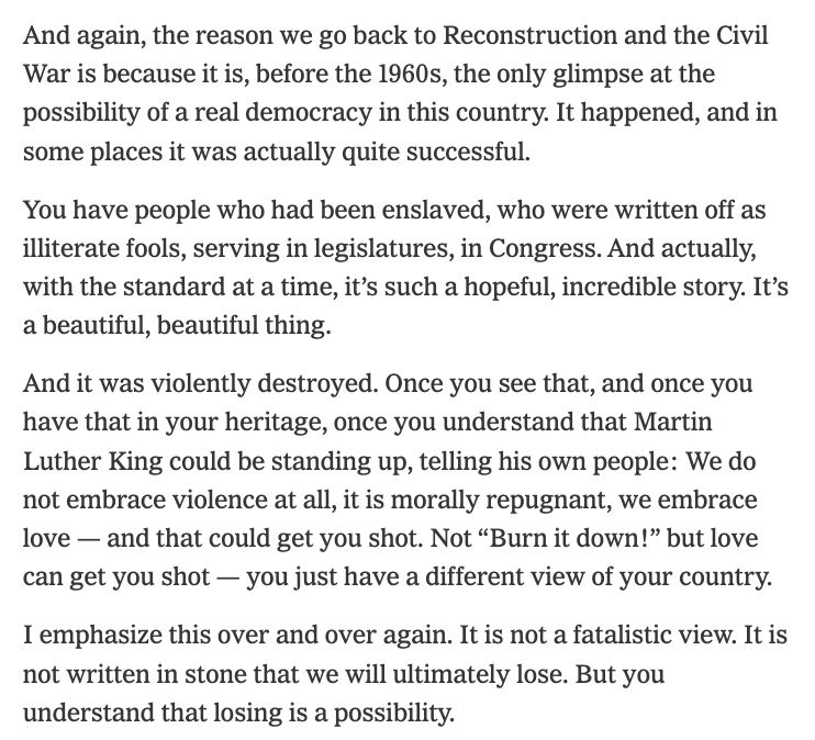 happy, but we are not surprised, man.
And again, the reason we go back to Reconstruction and the Civil War is because it is, before the 1960s, the only glimpse at the possibility of a real democracy in this country. It happened, and in some places it was actually quite successful.
You have people who had been enslaved, who were written off as illiterate fools, serving in legislatures, in Congress. And actually, with the standard at a time, it’s such a hopeful, incredible story. It’s a beautiful, beautiful thing.
And it was violently destroyed. Once you see that, and once you have that in your heritage, once you understand that Martin Luther King could be standing up, telling his own people: We do not embrace violence at all, it is morally repugnant, we embrace love — and that could get you shot. Not “Burn it down!” but love can get you shot — you just have a different view of your country.
I emphasize this over and over again. It is not a fatalistic view. It is not written in stone that we will ultimately lose. But you understand that losing is a possibility.