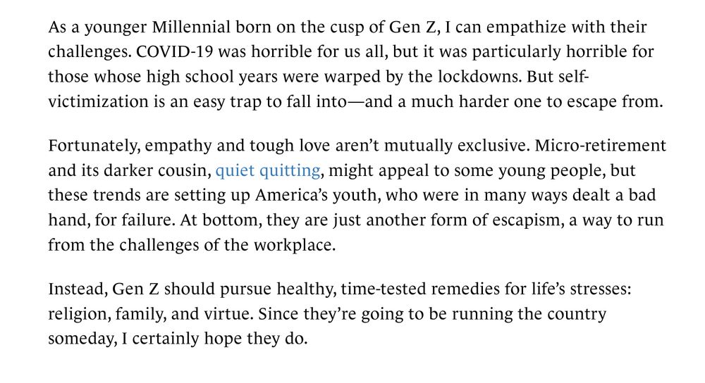As a younger Millennial born on the cusp of Gen Z, I can empathize with their challenges. COVID-19 was horrible for us all, but it was particularly horrible for those whose high school years were warped by the lockdowns. But self-victimization is an easy trap to fall into—and a much harder one to escape from. Fortunately, empathy and tough love aren’t mutually exclusive. Micro-retirement and its darker cousin, quiet quitting, might appeal to some young people, but these trends are setting up America’s youth, who were in many ways dealt a bad hand, for failure. At bottom, they are just another form of escapism, a way to run from the challenges of the workplace. Instead, Gen Z should pursue healthy, time-tested remedies for life’s stresses: religion, family, and virtue. Since they’re going to be running the country someday, I certainly hope they do.