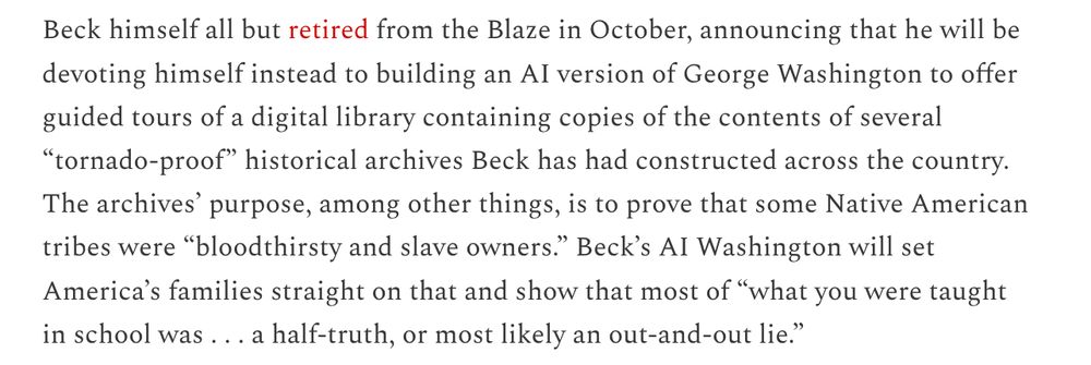 
Beck himself all but retired from the Blaze in October, announcing that he will be devoting himself instead to building an AI version of George Washington to offer guided tours of a digital library containing copies of the contents of several “tornado-proof” historical archives Beck has had constructed across the country. The archives’ purpose, among other things, is to prove that some Native American tribes were “bloodthirsty and slave owners.” Beck’s AI Washington will set America’s families straight on that and show that most of “what you were taught in school was . . . a half-truth, or most likely an out-and-out lie.”