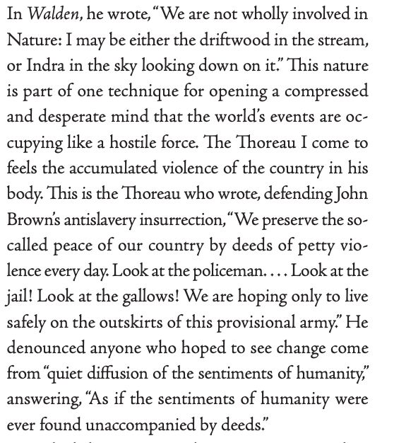 In Walden, he wrote, “We are not wholly involved in
Nature: I may be either the driftwood in the stream,
or Indra in the sky looking down on it.” This nature
is part of one technique for opening a compressed
and desperate mind that the world’s events are occupying like a hostile force. The Thoreau I come to
feels the accumulated violence of the country in his
body. This is the Thoreau who wrote, defending John
Brown’s antislavery insurrection, “We preserve the socalled peace of our country by deeds of petty violence every day. Look at the policeman. . . . Look at the
jail! Look at the gallows! We are hoping only to live
safely on the outskirts of this provisional army.” He
denounced anyone who hoped to see change come
from “quiet diffusion of the sentiments of humanity,”
answering, “As if the sentiments of humanity were
ever found unaccompanied by deeds.