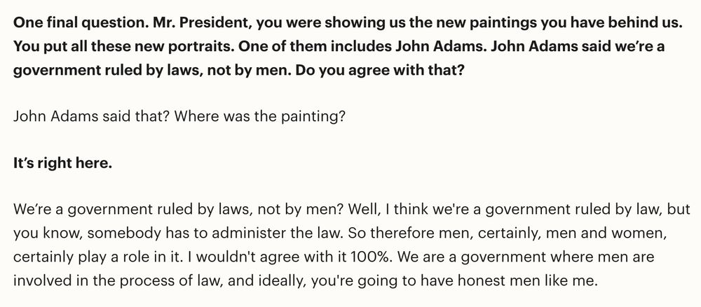  One final question. Mr. President, you were showing us the new paintings you have behind us. You put all these new portraits. One of them includes John Adams. John Adams said we’re a government ruled by laws, not by men. Do you agree with that? John Adams said that? Where was the painting? It’s right here. We’re a government ruled by laws, not by men? Well, I think we're a government ruled by law, but you know, somebody has to administer the law. So therefore men, certainly, men and women, certainly play a role in it. I wouldn't agree with it 100%. We are a government where men are involved in the process of law, and ideally, you're going to have honest men like me.