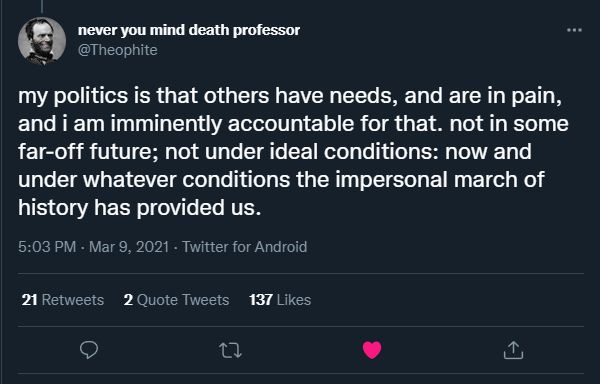 my politics is that others have need, and are in pain, and i am imminently accountable for that. not in some far-off future; not under ideal conditions: now and under whatever conditions the impersonal march of history has provided us. 