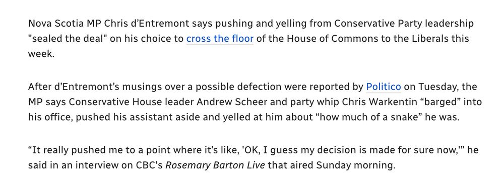 Nova Scotia MP Chris d’Entremont says pushing and yelling from Conservative Party leadership "sealed the deal" on his choice to cross the floor of the House of Commons to the Liberals this week.

After d’Entremont’s musings over a possible defection were reported by Politico on Tuesday, the MP says Conservative House leader Andrew Scheer and party whip Chris Warkentin “barged” into his office, pushed his assistant aside and yelled at him about “how much of a snake” he was.

“It really pushed me to a point where it’s like, 'OK, I guess my decision is made for sure now,'” he said in an interview on CBC's Rosemary Barton Live that aired Sunday morning.