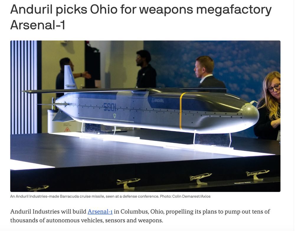  Anduril picks Ohio for weapons megafactory Arsenal-1 An Anduril Industries Barracuda cruise missile is perched at the companies booth at a defense conference. Four people are seen behind it. An Anduril Industries-made Barracuda cruise missile, seen at a defense conference. Photo: Colin Demarest/Axios Anduril Industries will build Arsenal-1 in Columbus, Ohio, propelling its plans to pump out tens of thousands of autonomous vehicles, sensors and weapons. 