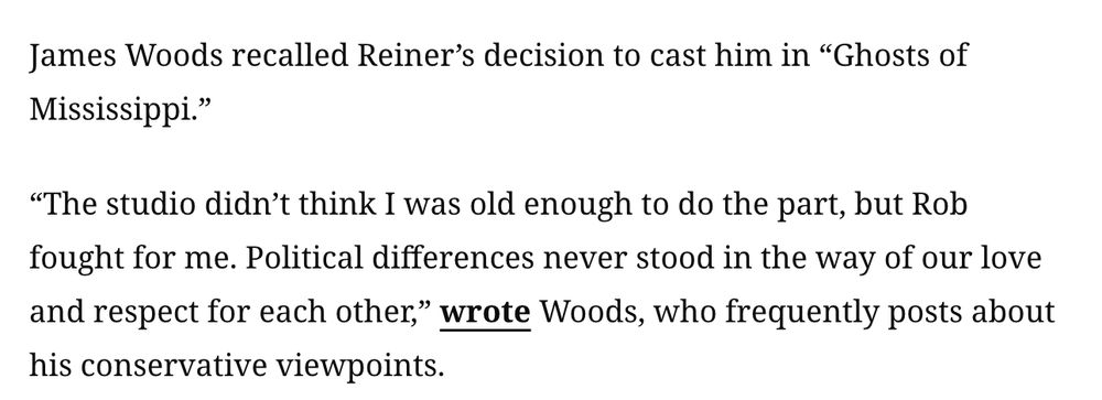 James Woods recalled Reiner’s decision to cast him in “Ghosts of Mississippi.”

“The studio didn’t think I was old enough to do the part, but Rob fought for me. Political differences never stood in the way of our love and respect for each other,” wrote Woods, who frequently posts about his conservative viewpoints.