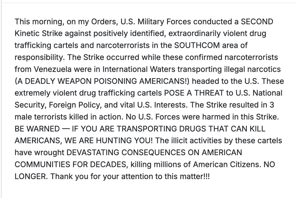 This morning, on my Orders, U.S. Military Forces conducted a SECOND Kinetic Strike against positively identified, extraordinarily violent drug trafficking cartels and narcoterrorists in the SOUTHCOM area of responsibility. The Strike occurred while these confirmed narcoterrorists from Venezuela were in International Waters transporting illegal narcotics (A DEADLY WEAPON POISONING AMERICANS!) headed to the U.S. These extremely violent drug trafficking cartels POSE A THREAT to U.S. National Security, Foreign Policy, and vital U.S. Interests. The Strike resulted in 3 male terrorists killed in action. No U.S. Forces were harmed in this Strike. BE WARNED — IF YOU ARE TRANSPORTING DRUGS THAT CAN KILL AMERICANS, WE ARE HUNTING YOU! The illicit activities by these cartels have wrought DEVASTATING CONSEQUENCES ON AMERICAN COMMUNITIES FOR DECADES, killing millions of American Citizens. NO LONGER. Thank you for your attention to this matter!!!