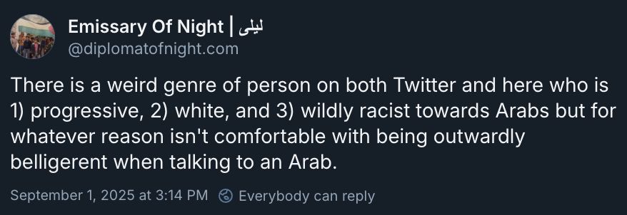  There is a weird genre of person on both Twitter and here who is 1) progressive, 2) white, and 3) wildly racist towards Arabs but for whatever reason isn't comfortable with being outwardly belligerent when talking to an Arab. September 1, 2025 at 3:14 PM 