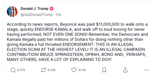 
According to news reports, Beyoncé was paid $11,000,000 to walk onto a stage, quickly ENDORSE KAMALA, and walk off to loud booing for never having performed, NOT EVEN ONE SONG! Remember, the Democrats and Kamala illegally paid her millions of Dollars for doing nothing other than giving Kamala a full throated ENDORSEMENT. THIS IS AN ILLEGAL ELECTION SCAM AT THE HIGHEST LEVEL! IT IS AN ILLEGAL CAMPAIGN CONTRIBUTION! BRUCE SPRINGSTEEN, OPRAH, BONO AND,  PERHAPS, MANY OTHERS, HAVE A LOT OF EXPLAINING TO DO!!!