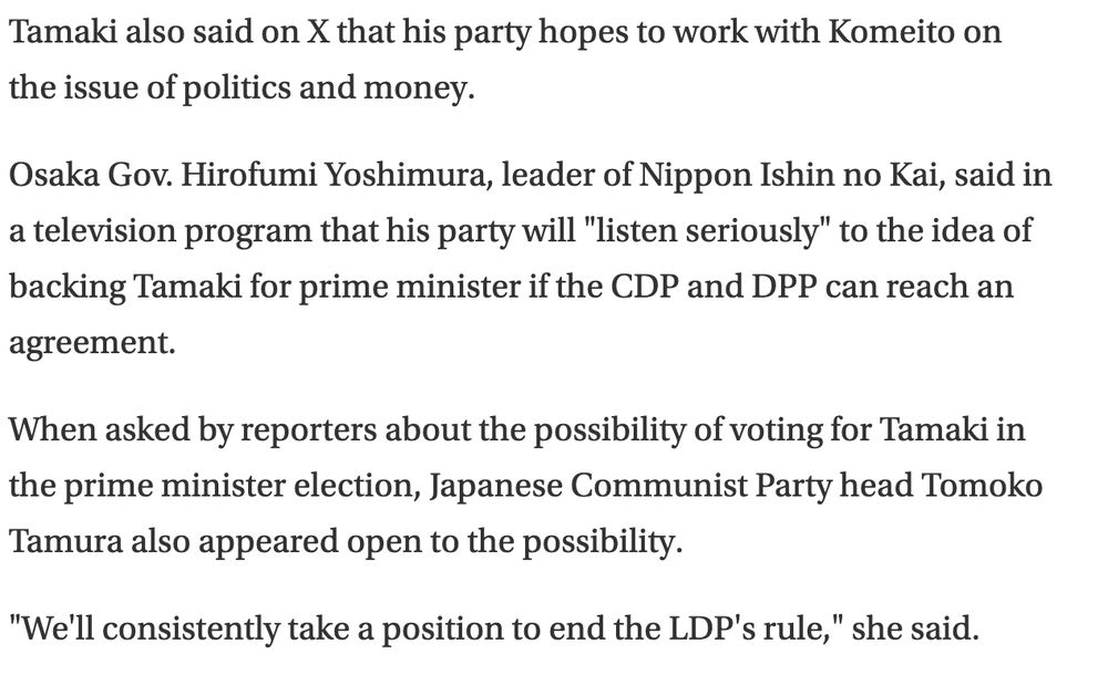 Tamaki also said on X that his party hopes to work with Komeito on the issue of politics and money.

Osaka Gov. Hirofumi Yoshimura, leader of Nippon Ishin no Kai, said in a television program that his party will "listen seriously" to the idea of backing Tamaki for prime minister if the CDP and DPP can reach an agreement.

When asked by reporters about the possibility of voting for Tamaki in the prime minister election, Japanese Communist Party head Tomoko Tamura also appeared open to the possibility.

"We'll consistently take a position to end the LDP's rule," she said.

