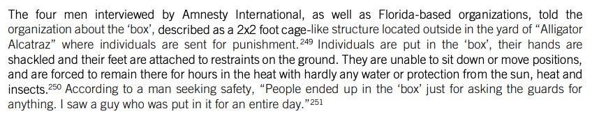 The four men interviewed by Amnesty International, as well as Florida-based organizations, told the
organization about the ‘box’, described as a 2x2 foot cage-like structure located outside in the yard of “Alligator
Alcatraz” where individuals are sent for punishment.249 Individuals are put in the ‘box’, their hands are
shackled and their feet are attached to restraints on the ground. They are unable to sit down or move positions,
and are forced to remain there for hours in the heat with hardly any water or protection from the sun, heat and
insects.250 According to a man seeking safety, “People ended up in the ‘box’ just for asking the guards for
anything. I saw a guy who was put in it for an entire day.