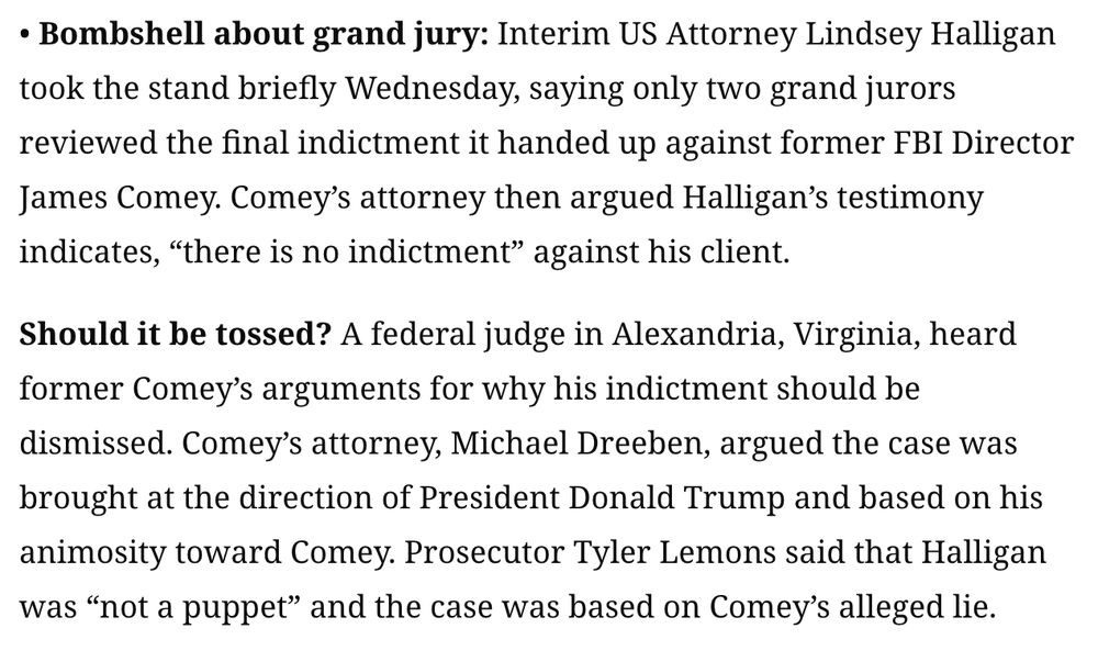 
• Bombshell about grand jury: Interim US Attorney Lindsey Halligan took the stand briefly Wednesday, saying only two grand jurors reviewed the final indictment it handed up against former FBI Director James Comey. Comey’s attorney then argued Halligan’s testimony indicates, “there is no indictment” against his client.

Should it be tossed? A federal judge in Alexandria, Virginia, heard former Comey’s arguments for why his indictment should be dismissed. Comey’s attorney, Michael Dreeben, argued the case was brought at the direction of President Donald Trump and based on his animosity toward Comey. Prosecutor Tyler Lemons said that Halligan was “not a puppet” and the case was based on Comey’s alleged lie.