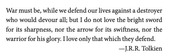 War must be, while we defend our lives against a destroyer who would devour all; but I do not love the bright sword for its sharpness, nor the arrow for its swiftness, nor the warrior for his glory. I love only that which they defend.
—J.R.R. Tolkien