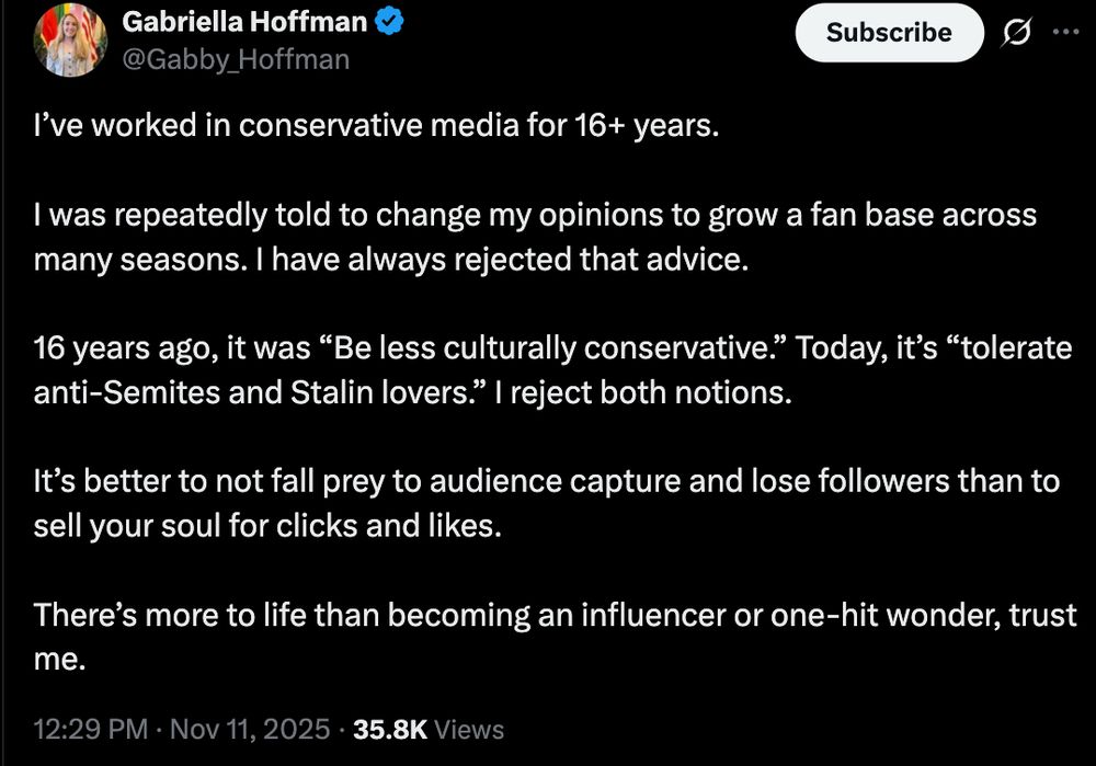 I’ve worked in conservative media for 16+ years.

I was repeatedly told to change my opinions to grow a fan base across many seasons. I have always rejected that advice. 

16 years ago, it was “Be less culturally conservative.” Today, it’s “tolerate anti-Semites and Stalin lovers.” I reject both notions.

It’s better to not fall prey to audience capture and lose followers than to sell your soul for clicks and likes.

There’s more to life than becoming an influencer or one-hit wonder, trust me.