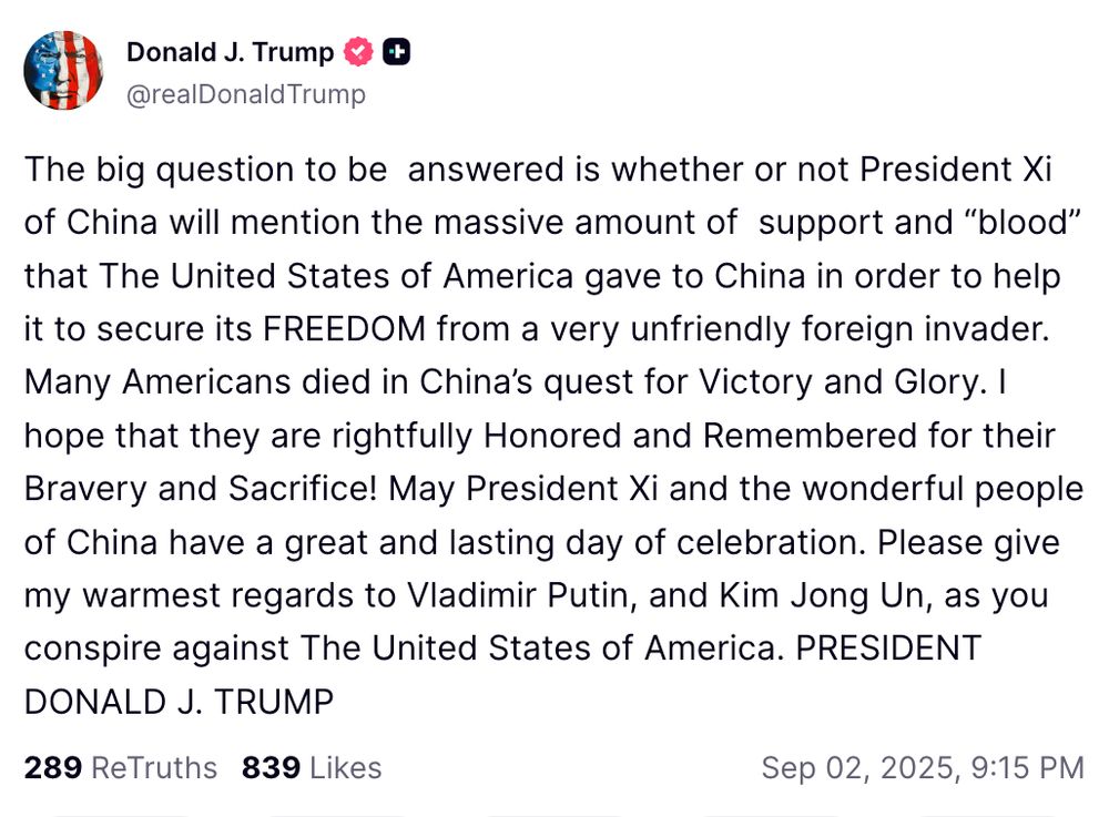  The big question to be answered is whether or not President Xi of China will mention the massive amount of support and “blood” that The United States of America gave to China in order to help it to secure its FREEDOM from a very unfriendly foreign invader. Many Americans died in China’s quest for Victory and Glory. I hope that they are rightfully Honored and Remembered for their Bravery and Sacrifice! May President Xi and the wonderful people of China have a great and lasting day of celebration. Please give my warmest regards to Vladimir Putin, and Kim Jong Un, as you conspire against The United States of America. PRESIDENT DONALD J. TRUMP