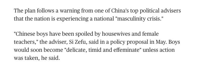 The plan follows a warning from one of China's top political advisers that the nation is experiencing a national "masculinity crisis."

"Chinese boys have been spoiled by housewives and female teachers," the adviser, Si Zefu, said in a policy proposal in May. Boys would soon become "delicate, timid and effeminate" unless action was taken, he said.