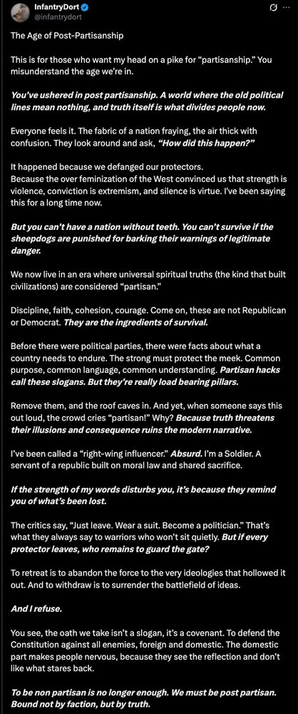 The Age of Post-Partisanship

This is for those who want my head on a pike for “partisanship.” You misunderstand the age we’re in.

You’ve ushered in post partisanship. A world where the old political lines mean nothing, and truth itself is what divides people now.

Everyone feels it. The fabric of a nation fraying, the air thick with confusion. They look around and ask, “How did this happen?”

It happened because we defanged our protectors.
Because the over feminization of the West convinced us that strength is violence, conviction is extremism, and silence is virtue. I've been saying this for a long time now.

But you can’t have a nation without teeth. You can’t survive if the sheepdogs are punished for barking their warnings of legitimate danger.

We now live in an era where universal spiritual truths (the kind that built civilizations) are considered “partisan.”

Discipline, faith, cohesion, courage. Come on, these are not Republican or Democrat. They are the ingredients of survival.

Before there were political parties, there were facts about what a country needs to endure. The strong must protect the meek. Common purpose, common language, common understanding. Partisan hacks call these slogans. But they’re really load bearing pillars. 

Remove them, and the roof caves in. And yet, when someone says this out loud, the crowd cries “partisan!” Why? Because truth threatens their illusions and consequence ruins the modern narrative.

I’ve been called a “right-wing influencer.” Absurd. I’m a Soldier. A servant of a republic built on moral law and shared sacrifice.

If the strength of my words disturbs you, it’s because they remind you of what’s been lost.

The critics say, “Just leave. Wear a suit. Become a politician.” That’s what they always say to warriors who won’t sit quietly. But if every protector leaves, who remains to guard the gate?

To retreat is to abandon the force to the very ideologies that hollowed it out. And to withdraw is to surrender the battlefi…