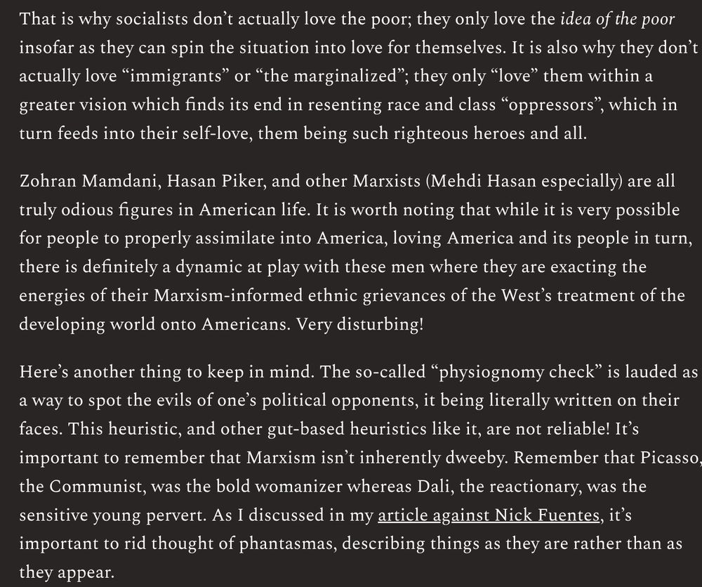 That is why socialists don’t actually love the poor; they only love the idea of the poor insofar as they can spin the situation into love for themselves. It is also why they don’t actually love “immigrants” or “the marginalized”; they only “love” them within a greater vision which finds its end in resenting race and class “oppressors”, which in turn feeds into their self-love, them being such righteous heroes and all.

Zohran Mamdani, Hasan Piker, and other Marxists (Mehdi Hasan especially) are all truly odious figures in American life. It is worth noting that while it is very possible for people to properly assimilate into America, loving America and its people in turn, there is definitely a dynamic at play with these men where they are exacting the energies of their Marxism-informed ethnic grievances of the West’s treatment of the developing world onto Americans. Very disturbing!

Here’s another thing to keep in mind. The so-called “physiognomy check” is lauded as a way to spot the evils of one’s political opponents, it being literally written on their faces. This heuristic, and other gut-based heuristics like it, are not reliable! It’s important to remember that Marxism isn’t inherently dweeby. Remember that Picasso, the Communist, was the bold womanizer whereas Dali, the reactionary, was the sensitive young pervert. As I discussed in my article against Nick Fuentes, it’s important to rid thought of phantasmas, describing things as they are rather than as they appear.