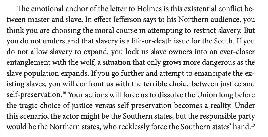 The emotional anchor of the letter to Holmes is this existential conflict between master and slave. In effect Jefferson says to his Northern audience, you think you are choosing the moral course in attempting to restrict slavery. But you do not understand that slavery is a life-or-death issue for the South. If you do not allow slavery to expand, you lock us slave owners into an ever-closer entanglement with the wolf, a situation that only grows more dangerous as the slave population expands. If you go further and attempt to emancipate the existing slaves, you will confront us with the terrible choice between justice and self-preservation.18 Your actions will force us to dissolve the Union long before the tragic choice of justice versus self-preservation becomes a reality. Under this scenario, the actor might be the Southern states, but the responsible party would be the Northern states, who recklessly force the Southern states’ hand.19