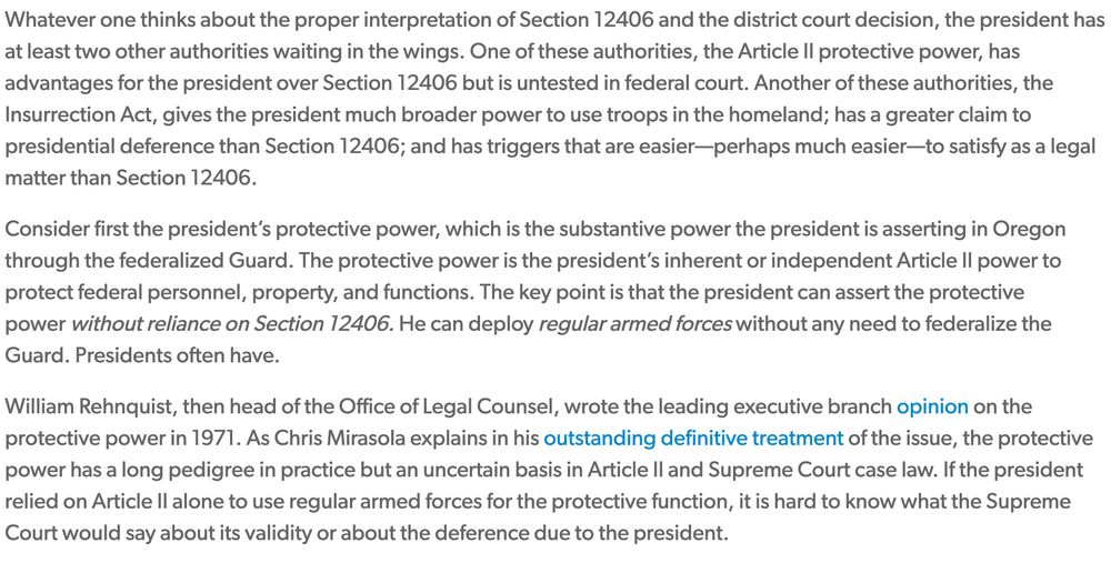 Whatever one thinks about the proper interpretation of Section 12406 and the district court decision, the president has at least two other authorities waiting in the wings. One of these authorities, the Article II protective power, has advantages for the president over Section 12406 but is untested in federal court. Another of these authorities, the Insurrection Act, gives the president much broader power to use troops in the homeland; has a greater claim to presidential deference than Section 12406; and has triggers that are easier—perhaps much easier—to satisfy as a legal matter than Section 12406.

Consider first the president’s protective power, which is the substantive power the president is asserting in Oregon through the federalized Guard. The protective power is the president’s inherent or independent Article II power to protect federal personnel, property, and functions. The key point is that the president can assert the protective power without reliance on Section 12406. He can deploy regular armed forces without any need to federalize the Guard. Presidents often have.

William Rehnquist, then head of the Office of Legal Counsel, wrote the leading executive branch opinion on the protective power in 1971. As Chris Mirasola explains in his outstanding definitive treatment of the issue, the protective power has a long pedigree in practice but an uncertain basis in Article II and Supreme Court case law. If the president relied on Article II alone to use regular armed forces for the protective function, it is hard to know what the Supreme Court would say about its validity or about the deference due to the president.

