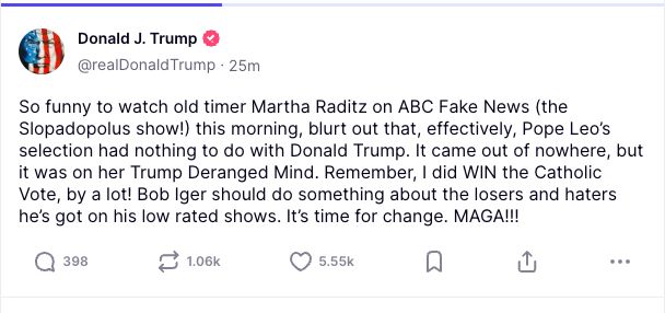 
So funny to watch old timer Martha Raditz on ABC Fake News (the Slopadopolus show!) this morning, blurt out that, effectively, Pope Leo’s selection had nothing to do with Donald Trump. It came out of nowhere, but it was on her Trump Deranged Mind. Remember, I did WIN the Catholic Vote, by a lot! Bob Iger should do something about the losers and haters he’s got on his low rated shows. It’s time for change. MAGA!!!