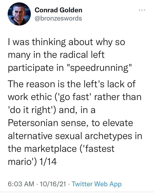 

I was thinking about why so many in the radical left participate in "speedrunning"
The reason is the left's lack of work ethic ('go fast' rather than 'do it right') and, in a Petersonian sense, to elevate alternative sexual archetypes in the marketplace ('fastest mario')